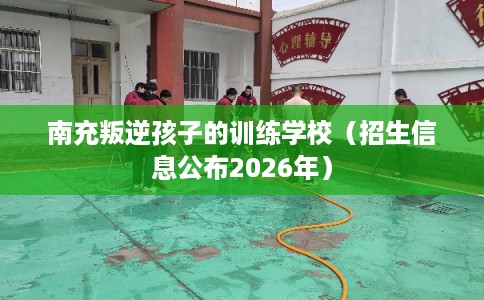 南充叛逆孩子的训练学校（招生信息公布2026年）