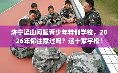 济宁梁山问题青少年特训学校，2026年你注意过吗？这十家学校！