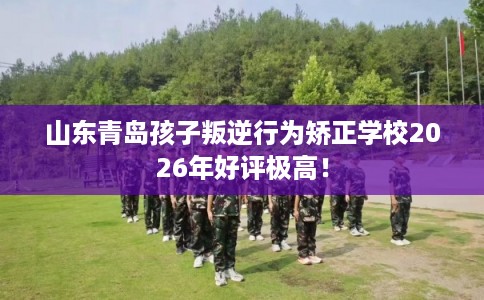 山东青岛孩子叛逆行为矫正学校2026年好评极高！