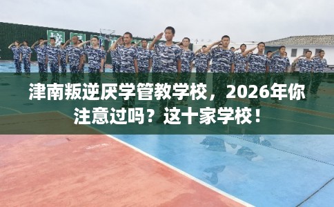 津南叛逆厌学管教学校，2026年你注意过吗？这十家学校！