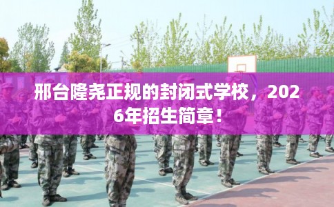 邢台隆尧正规的封闭式学校，2026年招生简章！