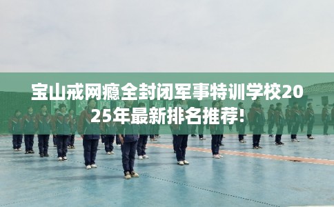宝山戒网瘾全封闭军事特训学校2025年最新排名推荐!