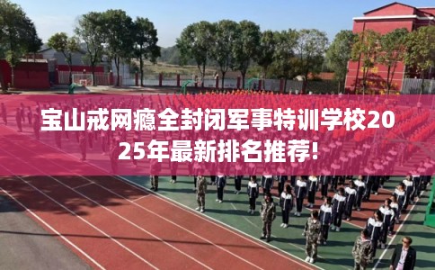 宝山戒网瘾全封闭军事特训学校2025年最新排名推荐!