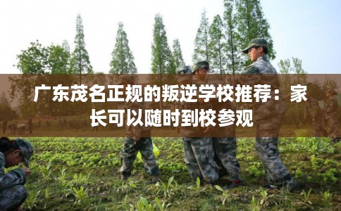 广东茂名正规的叛逆学校推荐：家长可以随时到校参观