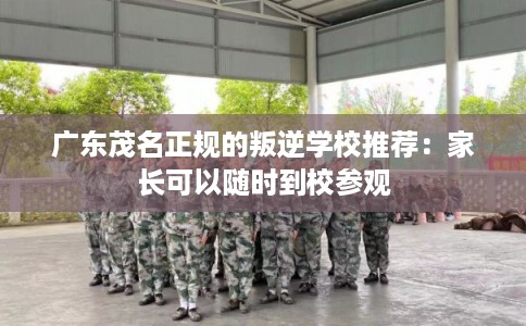 广东茂名正规的叛逆学校推荐：家长可以随时到校参观