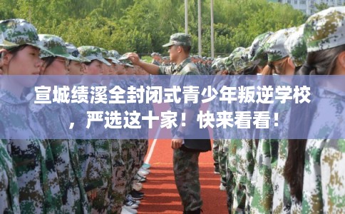 宣城绩溪全封闭式青少年叛逆学校，严选这十家！快来看看！