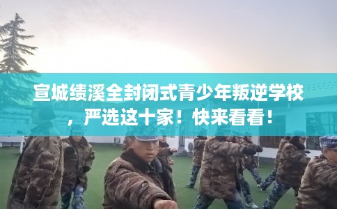 宣城绩溪全封闭式青少年叛逆学校，严选这十家！快来看看！