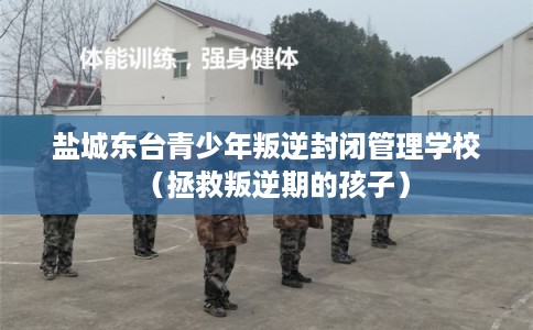 盐城东台青少年叛逆封闭管理学校（拯救叛逆期的孩子）
