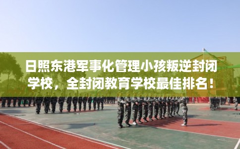日照东港军事化管理小孩叛逆封闭学校，全封闭教育学校最佳排名！