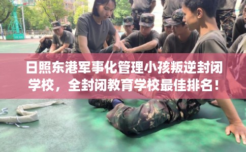 日照东港军事化管理小孩叛逆封闭学校，全封闭教育学校最佳排名！