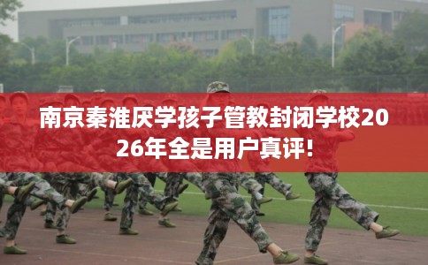 南京秦淮厌学孩子管教封闭学校2026年全是用户真评!