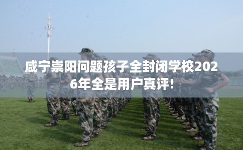 咸宁崇阳问题孩子全封闭学校2026年全是用户真评!