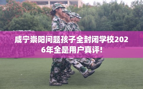 咸宁崇阳问题孩子全封闭学校2026年全是用户真评!