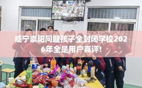 咸宁崇阳问题孩子全封闭学校2026年全是用户真评!