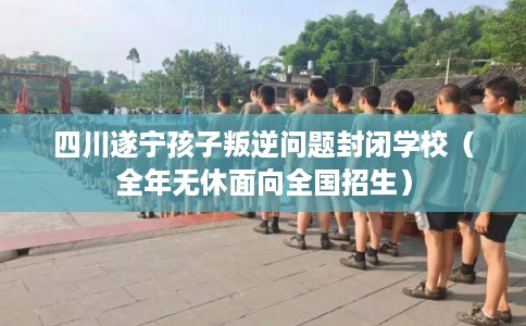 四川遂宁孩子叛逆问题封闭学校（全年无休面向全国招生）