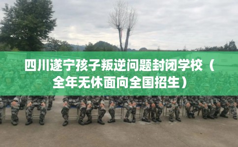 四川遂宁孩子叛逆问题封闭学校（全年无休面向全国招生）
