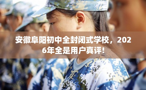 安徽阜阳初中全封闭式学校，2026年全是用户真评!