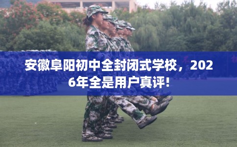 安徽阜阳初中全封闭式学校，2026年全是用户真评!