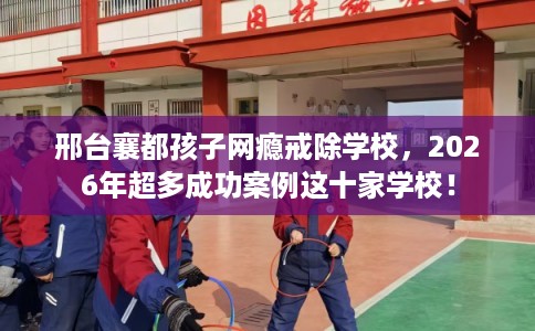 邢台襄都孩子网瘾戒除学校，2026年超多成功案例这十家学校！