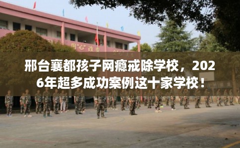 邢台襄都孩子网瘾戒除学校，2026年超多成功案例这十家学校！
