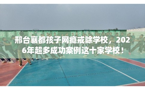 邢台襄都孩子网瘾戒除学校，2026年超多成功案例这十家学校！