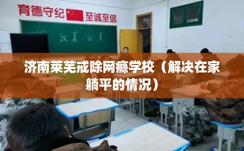 济南莱芜戒除网瘾学校（解决在家躺平的情况）
