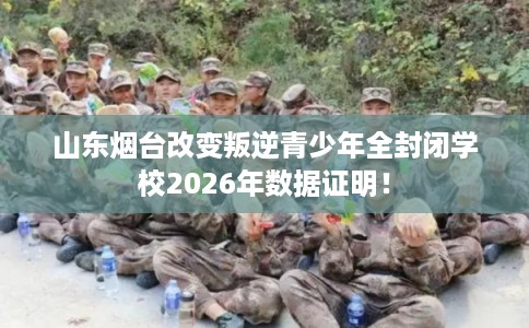 山东烟台改变叛逆青少年全封闭学校2026年数据证明！