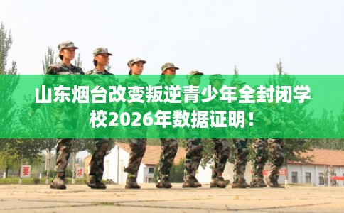 山东烟台改变叛逆青少年全封闭学校2026年数据证明！
