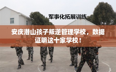 安庆潜山孩子叛逆管理学校，数据证明这十家学校！