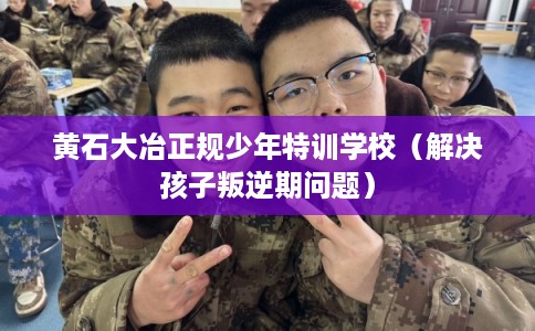 黄石大冶正规少年特训学校（解决孩子叛逆期问题）