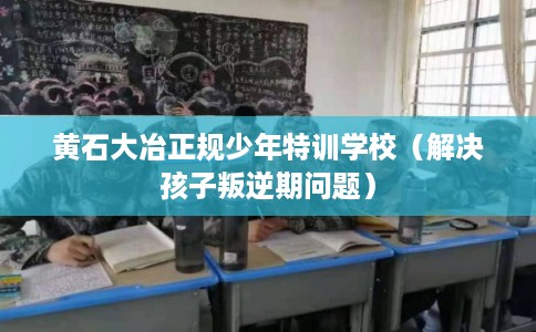 黄石大冶正规少年特训学校（解决孩子叛逆期问题）