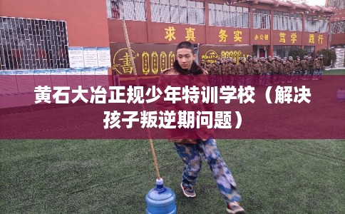 黄石大冶正规少年特训学校（解决孩子叛逆期问题）