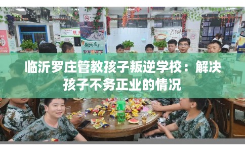 临沂罗庄管教孩子叛逆学校：解决孩子不务正业的情况