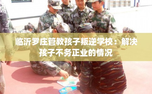 临沂罗庄管教孩子叛逆学校：解决孩子不务正业的情况