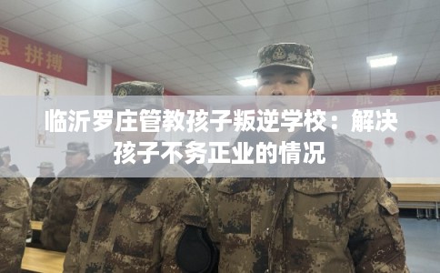 临沂罗庄管教孩子叛逆学校：解决孩子不务正业的情况