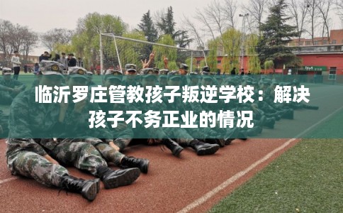临沂罗庄管教孩子叛逆学校：解决孩子不务正业的情况