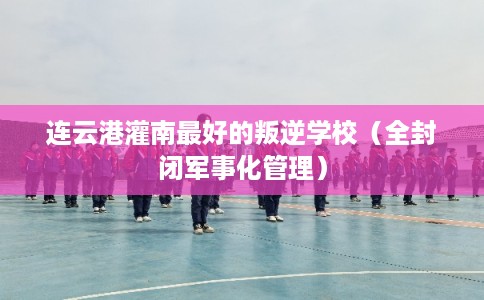 连云港灌南最好的叛逆学校（全封闭军事化管理）