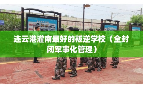 连云港灌南最好的叛逆学校（全封闭军事化管理）