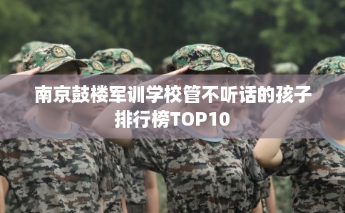 南京鼓楼军训学校管不听话的孩子排行榜TOP10