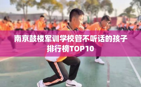 南京鼓楼军训学校管不听话的孩子排行榜TOP10