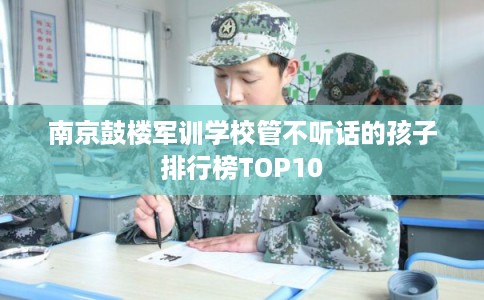 南京鼓楼军训学校管不听话的孩子排行榜TOP10