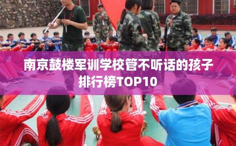 南京鼓楼军训学校管不听话的孩子排行榜TOP10