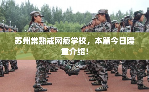 苏州常熟戒网瘾学校，本篇今日隆重介绍！