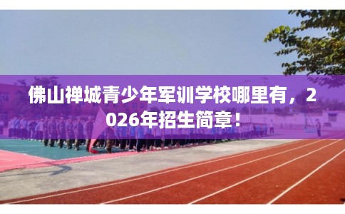 佛山禅城青少年军训学校哪里有，2026年招生简章！