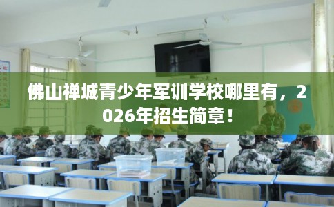 佛山禅城青少年军训学校哪里有，2026年招生简章！