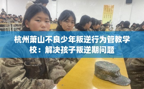 杭州萧山不良少年叛逆行为管教学校：解决孩子叛逆期问题