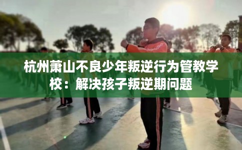 杭州萧山不良少年叛逆行为管教学校：解决孩子叛逆期问题