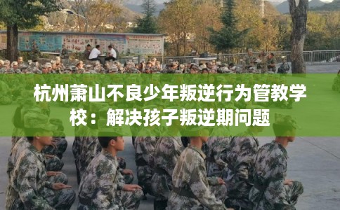 杭州萧山不良少年叛逆行为管教学校：解决孩子叛逆期问题