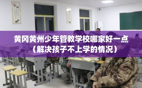 黄冈黄州少年管教学校哪家好一点（解决孩子不上学的情况）