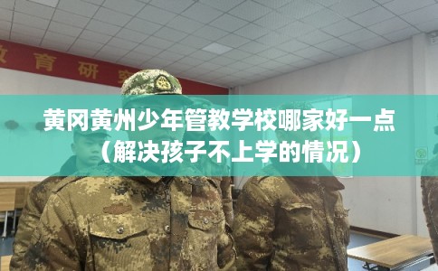黄冈黄州少年管教学校哪家好一点（解决孩子不上学的情况）